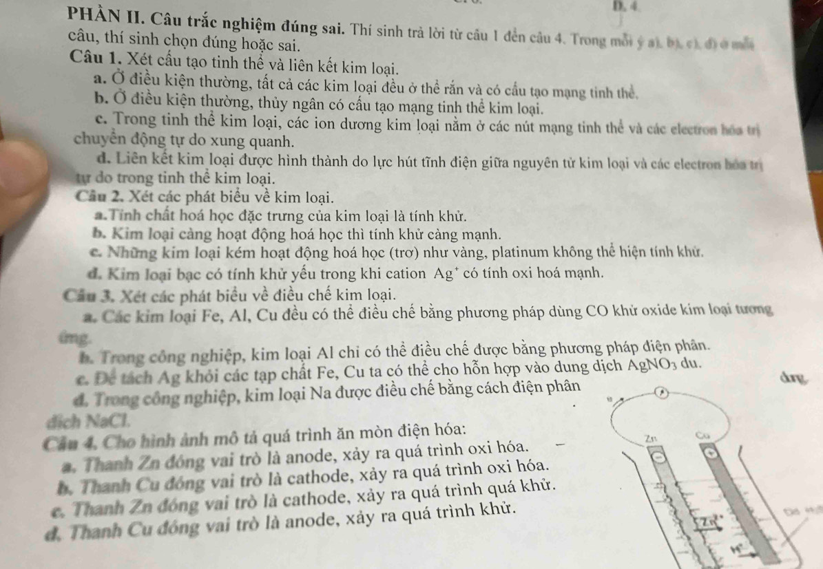 PHÀN II. Câu trắc nghiệm đúng sai. Thí sinh trả lời từ câu 1 đền câu 4. Trong mỗi ý at bị c đị ở mắt
câu, thí sinh chọn đúng hoặc sai.
Câu 1. Xét cấu tạo tinh thể và liên kết kim loại.
a. Ở điều kiện thường, tất cả các kim loại đều ở thể rắn và có cầu tạo mạng tinh thể,
b. Ở điều kiện thường, thủy ngân có cấu tạo mạng tinh thể kim loại.
c. Trong tinh thể kim loại, các ion dương kim loại nằm ở các nút mạng tinh thể và các electron hóa trị
chuyển động tự do xung quanh.
d. Liên kết kim loại được hình thành do lực hút tĩnh điện giữa nguyên tử kim loại và các electron bóa tr
tự do trong tinh thể kim loại.
Câu 2. Xét các phát biểu về kim loại.
Tính chất hoá học đặc trưng của kim loại là tính khử.
b. Kim loại càng hoạt động hoá học thì tính khử càng mạnh.
c. Những kim loại kém hoạt động hoá học (trơ) như vàng, platinum không thể hiện tính khử.
d. Kim loại bạc có tính khử yếu trong khi cation Ag* có tính oxi hoá mạnh.
Câu 3. Xét các phát biểu về điều chế kim loại.
a. Các kim loại Fe, Al, Cu đều có thể điều chế bằng phương pháp dùng CO khử oxide kim loại tương
dmg.
b. Trong công nghiệp, kim loại Al chi có thể điều chế được bằng phương pháp điện phân.
c. De tách Ag khỏi các tạp chất Fe, Cu ta có thể cho hỗn hợp vào dung dịch ÁgNO₃ du. dorg
d. Trong công nghiệp, kim loại Na được điều chế bằng cách điện phân
dich NaCl.
Câu 4, Cho hình ảnh mô tả quá trình ăn mòn điện hóa:
a. Thanh Zn đóng vai trò là anode, xảy ra quá trình oxi hóa.
h. Thanh Cu đóng vai trò là cathode, xảy ra quá trình oxi hóa.
c. Thanh Zn đóng vai trò là cathode, xảy ra quá trình quá khử.
d. Thanh Cu đóng vai trò là anode, xảy ra quá trình khử.