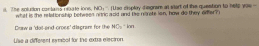 The solution contains nitrate ions, NO_3 , (Use display diagram at start of the question to help you - 
what is the relationship between nitric acid and the nitrate ion, how do they differ?) 
Draw a 'dot-and-cross’ diagram for the NO_3 `` ion . 
Use a different symbol for the extra electron.