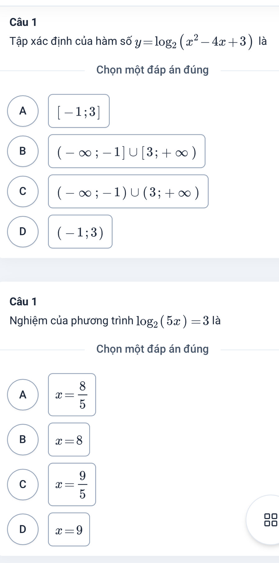 Tập xác định của hàm số y=log _2(x^2-4x+3) là
Chọn một đáp án đúng
A [-1;3]
B (-∈fty ;-1]∪ [3;+∈fty )
C (-∈fty ;-1)∪ (3;+∈fty )
D (-1;3)
Câu 1
Nghiệm của phương trình log _2(5x)=3 là
Chọn một đáp án đúng
A x= 8/5 
B x=8
C x= 9/5 
D x=9