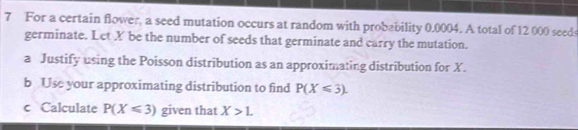 For a certain flower, a seed mutation occurs at random with probability 0.0004. A total of 12 000 seeds 
germinate. Let X be the number of seeds that germinate and carry the mutation. 
a Justify using the Poisson distribution as an approximating distribution for X. 
b Use your approximating distribution to find P(X≤slant 3). 
c Calculate P(X≤slant 3) given that X>1.