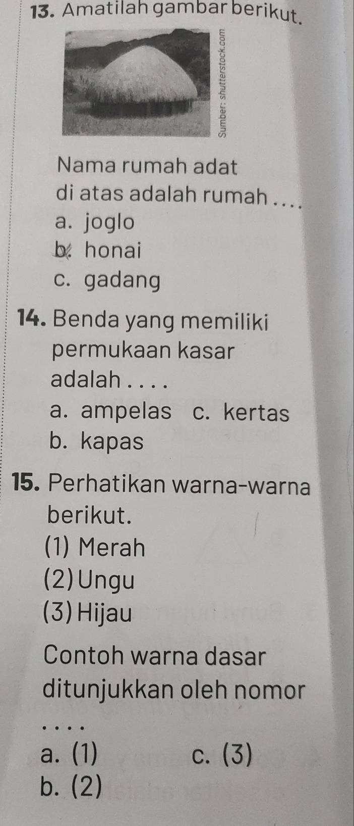 Amatilah gambar berikut.
Nama rumah adat
di atas adalah rumah ...
a. joglo
b. honai
c. gadang
14. Benda yang memiliki
permukaan kasar
adalah . . . .
a. ampelas c. kertas
b. kapas
15. Perhatikan warna-warna
berikut.
(1) Merah
(2)Ungu
(3) Hijau
Contoh warna dasar
ditunjukkan oleh nomor
…
a. (1) c. (3)
b. (2)