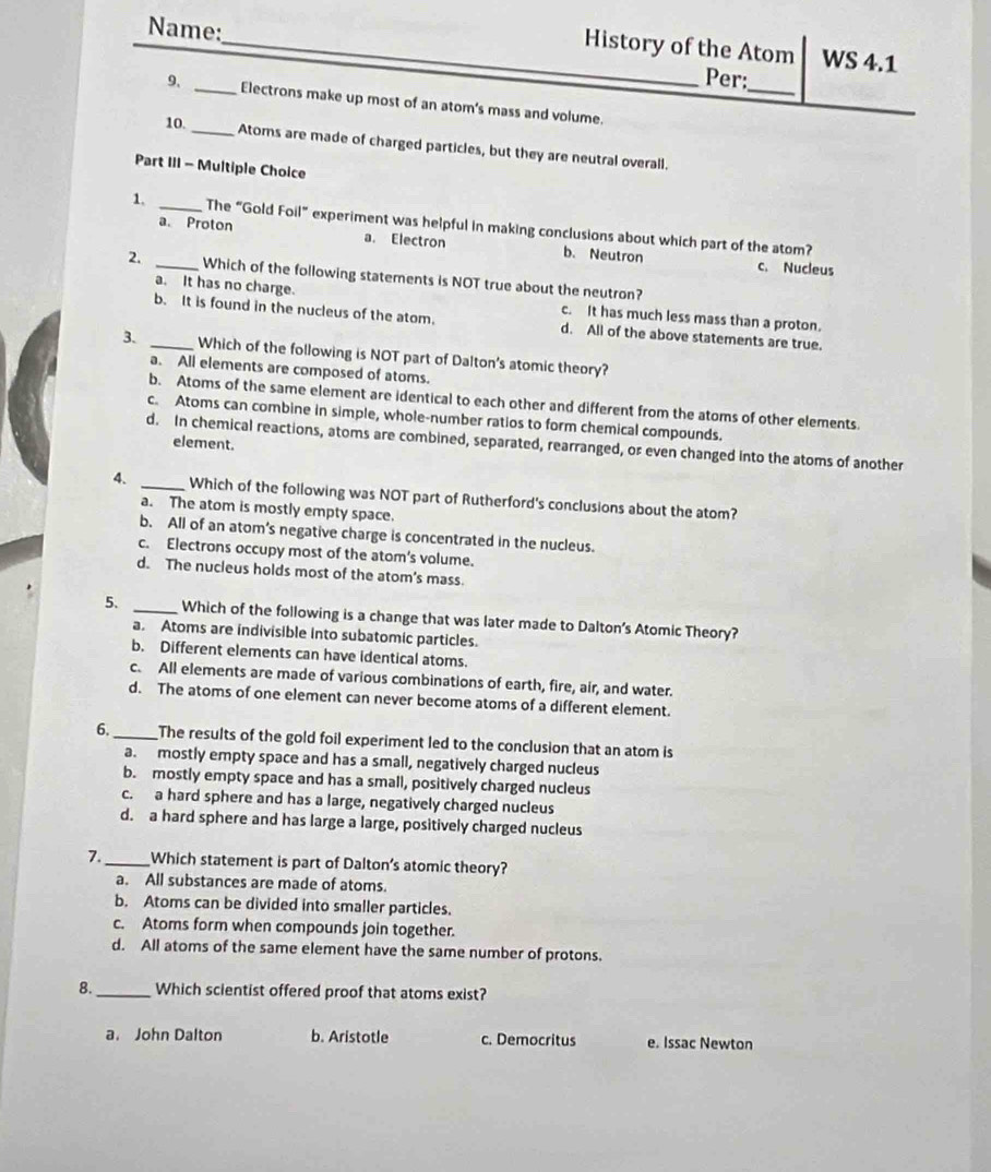 History of the Atom WS 4.1
Name:_ Per:
_
9, _Electrons make up most of an atom's mass and volume.
10.
_Atoms are made of charged particles, but they are neutral overall.
Part III - Multiple Choice
1. _The “Gold Foil” experiment was helpful in making conclusions about which part of the atom?
a. Proton a. Electron b. Neutron
c. Nucleus
2. _Which of the following statements is NOT true about the neutron?
a. It has no charge. c. It has much less mass than a proton.
b. It is found in the nucleus of the atom. d. All of the above statements are true.
3. _Which of the following is NOT part of Dalton's atomic theory?
a. All elements are composed of atoms.
b. Atoms of the same element are identical to each other and different from the atoms of other elements
c. Atoms can combine in simple, whole-number ratios to form chemical compounds.
d. In chemical reactions, atoms are combined, separated, rearranged, or even changed into the atoms of another
element.
4. _Which of the following was NOT part of Rutherford's conclusions about the atom?
a. The atom is mostly empty space.
b. All of an atom’s negative charge is concentrated in the nucleus.
c. Electrons occupy most of the atom's volume.
d. The nucleus holds most of the atom's mass.
5. _Which of the following is a change that was later made to Dalton's Atomic Theory?
a. Atoms are indivisible into subatomic particles.
b. Different elements can have identical atoms.
c. All elements are made of various combinations of earth, fire, air, and water.
d. The atoms of one element can never become atoms of a different element.
6. _The results of the gold foil experiment led to the conclusion that an atom is
a. mostly empty space and has a small, negatively charged nucleus
b. mostly empty space and has a small, positively charged nucleus
c. a hard sphere and has a large, negatively charged nucleus
d. a hard sphere and has large a large, positively charged nucleus
7._ Which statement is part of Dalton's atomic theory?
a. All substances are made of atoms.
b. Atoms can be divided into smaller particles.
c. Atoms form when compounds join together.
d. All atoms of the same element have the same number of protons.
8._ Which scientist offered proof that atoms exist?
a. John Dalton b. Aristotle c. Democritus e. Issac Newton