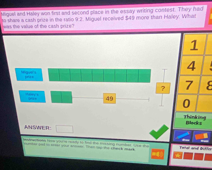 Miguel and Haley won first and second place in the essay writing contest. They had 
to share a cash prize in the ratio 9:2. Miguel received $49 more than Haley. What 
was the value of the cash prize?
1
Miguel's
4
prize 
? 7 8
Haley's 
prize 49
0
Thinking 
Blocks 
ANSWER: 
draw erase 
Instructions Now you're ready to find the missing number. Use the Total and Differ 
number pad to enter your answer. Then tap the check mark.