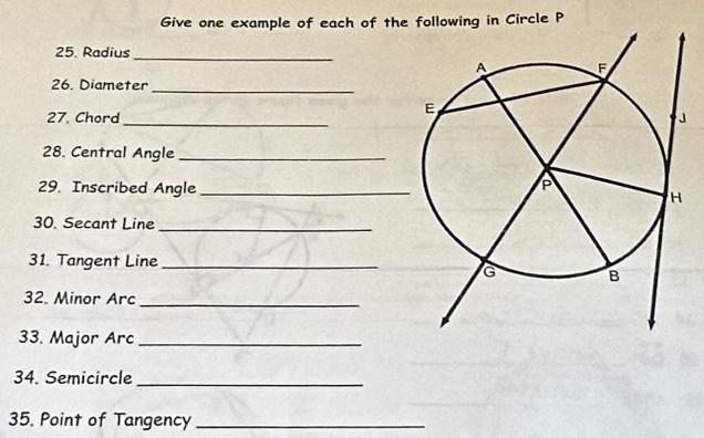 Give one example of each of thellowing in Circle P
25. Radius_ 
_ 
26. Diameter 
27. Chord_ 
28. Central Angle_ 
29. Inscribed Angle_ 
30. Secant Line_ 
31. Tangent Line_ 
32. Minor Arc_ 
33. Major Arc_ 
34. Semicircle_ 
35. Point of Tangency_