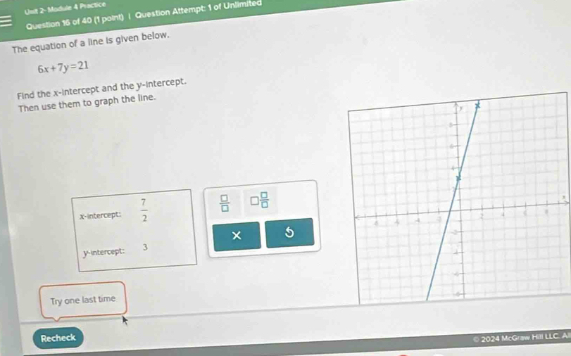 Usit 2- Module 4 Practice 
Question 16 of 40 (1 point) | Question Attempt: 1 of Unlimited 
The equation of a line is given below.
6x+7y=21
Find the x-intercept and the y-intercept. 
Then use them to graph the line. 
x-intercept:  7/2   □ /□   □  □ /□  
5
y intercept: 3 
Try one last time 
Recheck 2024 McGraw Hill LLC. Al