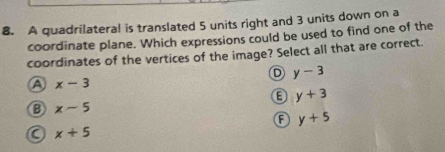 A quadrilateral is translated 5 units right and 3 units down on a
coordinate plane. Which expressions could be used to find one of the
coordinates of the vertices of the image? Select all that are correct.
D y-3
A x-3
E y+3
x-5
A y+5
a x+5
