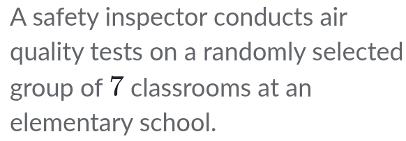 A safety inspector conducts air 
quality tests on a randomly selected 
group of 7 classrooms at an 
elementary school.