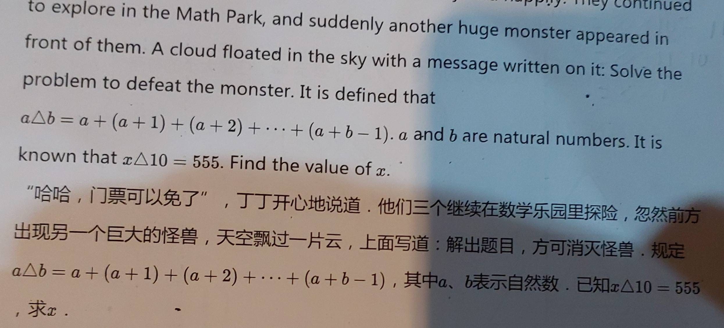 mey continued 
to explore in the Math Park, and suddenly another huge monster appeared in 
front of them. A cloud floated in the sky with a message written on it: Solve the 
problem to defeat the monster. It is defined that
a△ b=a+(a+1)+(a+2)+·s +(a+b-1). a and b are natural numbers. It is 
known that x△ 10=555. Find the value of x. 
“，”，.， 
，，：，.
a△ b=a+(a+1)+(a+2)+·s +(a+b-1) ,a、 b. : x△ 10=555
, x.