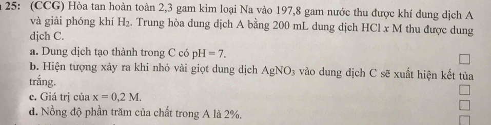 25: (CCG) Hòa tan hoàn toàn 2, 3 gam kim loại Na vào 197, 8 gam nước thu được khí dung dịch A 
và giải phóng khí H_2. Trung hòa dung dịch A bằng 200 mL dung dịch HCl x M thu được dung 
dịch C. 
a. Dung dịch tạo thành trong C có pH=7. 
b. Hiện tượng xảy ra khi nhỏ vài giọt dung dịch AgNO_3 vào dung dịch C sẽ xuất hiện kết tủa 
trắng. 
c. Giá trị của x=0,2M. 
d. Nồng độ phần trăm của chất trong A là 2%.