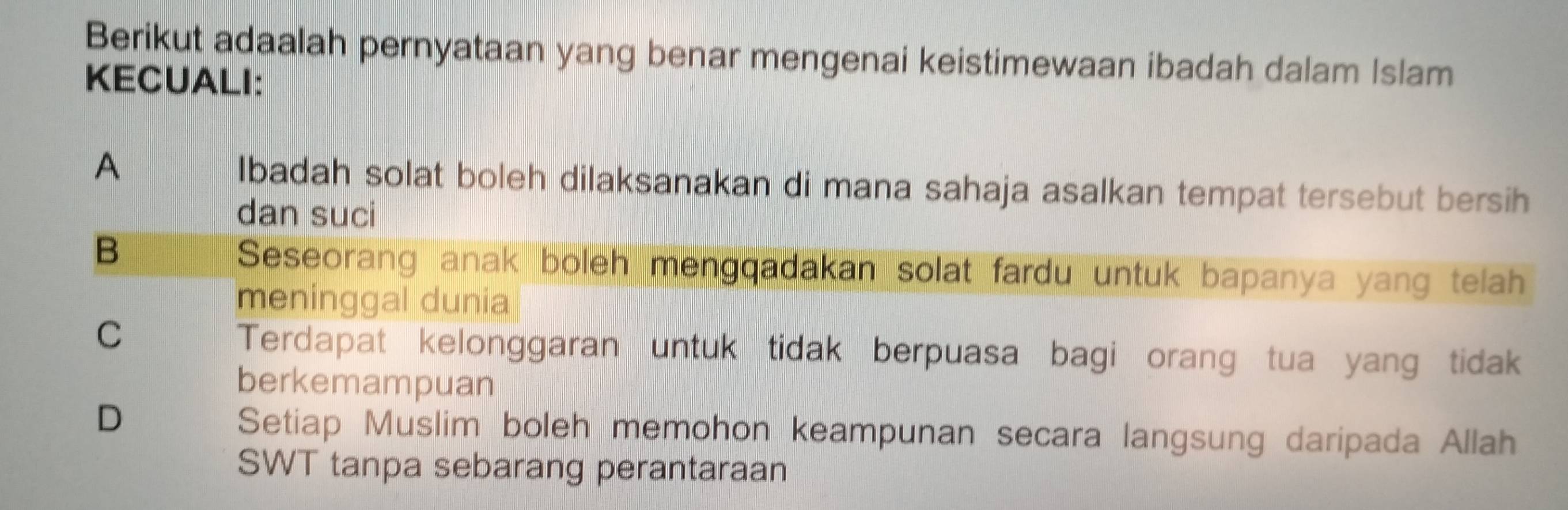 Berikut adaalah pernyataan yang benar mengenai keistimewaan ibadah dalam Islam
KECUALI:
A Ibadah solat boleh dilaksanakan di mana sahaja asalkan tempat tersebut bersih
dan suci
B
Seseorang anak boleh mengqadakan solat fardu untuk bapanya yang telah
meninggal dunia
C
Terdapat kelonggaran untuk tidak berpuasa bagi orang tua yang tidak
berkemampuan
D Setiap Muslim boleh memohon keampunan secara langsung daripada Allah
SWT tanpa sebarang perantaraan