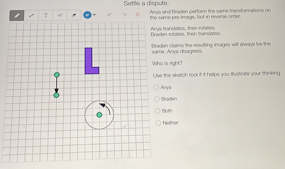 Settle a dispute.
T VII v Anya and Braden perform the same transformations on
me pre-image, but in reverse order.
nslates, then rotates.
rotates, then translates.
claims the resulting images will always be the
Anya disagrees.
right?
e sketch tool if it helps you illustrate your thinking.
a
Braden
th
ither