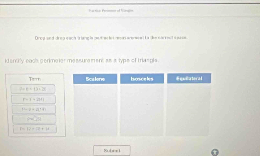 Practicns Permener of Triangles 
Drop and drop each triangle perimeter measurement to the correct space. 
Identify each perimeter measurement as a type of triangle. 
Term Scalene Isosceles Equilateral
P=6+13+20
P=7+2(4)
P-θ =2(14)
P=(7,6)
P=12-30+14
Submit