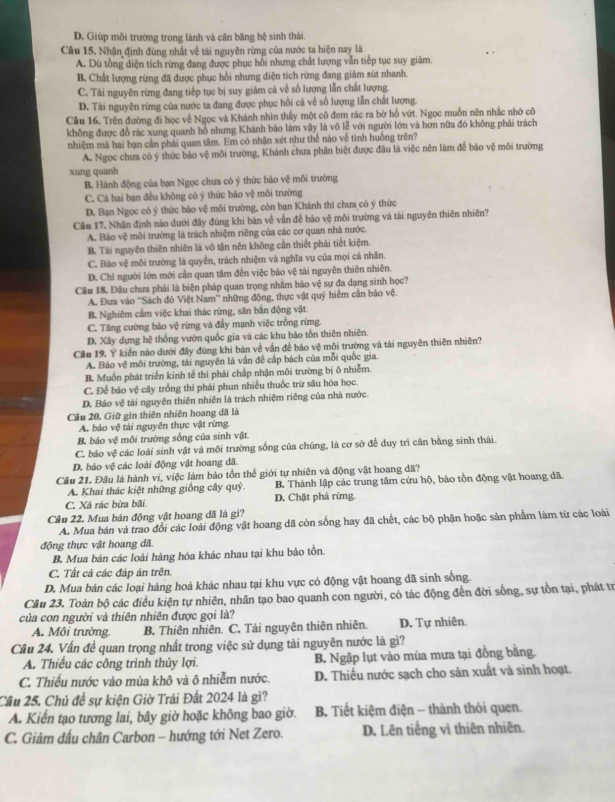 D. Giúp môi trường trong lành và cân băng hệ sinh thái.
Câu 15. Nhận định đúng nhất về tài nguyên rừng của nước ta hiện nay là
A. Dù tổng diện tích rừng đang được phục hồi nhưng chất lượng vẫn tiếp tục suy giảm.
B. Chất lượng rừng đã được phục hồi nhưng diện tích rừng đang giảm sút nhanh.
C. Tài nguyên rừng đang tiếp tục bị suy giảm cả về số lượng lẫn chất lượng.
D. Tài nguyên rừng của nước ta đang được phục hồi cả về số lượng lẫn chất lượng.
Câu 16. Trên đường đi học về Ngọc và Khánh nhìn thấy một cô đem rác ra bờ hồ vứt. Ngọc muốn nên nhắc nhở cô
không được đồ rác xung quanh hồ nhưng Khánh bảo làm vậy là vô lễ với người lớn và hơn nữa đó không phải trách
nhiệm mà hai bạn cần phải quan tâm. Em có nhận xét như thế nào về tình huống trên?
A. Ngọc chưa có ý thức bảo vệ môi trường, Khánh chưa phân biệt được đâu là việc nên làm để bảo vệ môi trường
xung quanh
B. Hành động của bạn Ngọc chưa có ý thức bảo vệ môi trường
C. Cả hai bạn đều không có ý thức bảo vệ môi trường
D. Bạn Ngọc có ý thức bảo vệ môi trường, còn bạn Khánh thì chưa có ý thức
Câu 17. Nhận định nào dưới đây đúng khi bàn về vấn đề bảo vệ môi trường và tài nguyên thiên nhiên?
A. Bảo vệ môi trường là trách nhiệm riêng của các cơ quan nhà nước.
B. Tài nguyên thiên nhiên là vô tận nên không cần thiết phải tiết kiệm.
C. Bảo vệ môi trường là quyền, trách nhiệm và nghĩa vụ của mọi cá nhân.
D. Chỉ người lớn mới cần quan tâm đến việc bảo vệ tài nguyên thiên nhiên.
Câu 18. Đầu chưa phải là biện pháp quan trọng nhằm bảo vệ sự đa dạng sinh học?
A. Đưa vào “Sách đỏ Việt Nam” những động, thực vật quý hiếm cần bảo vệ.
B. Nghiêm cấm việc khai thác rừng, săn bắn động vật.
C. Tăng cường bảo vệ rừng và đầy mạnh việc trồng rừng.
D. Xây dựng hệ thống vườn quốc gia và các khu bảo tồn thiên nhiên.
Cầu 19. Ý kiến nào dưới đây đúng khi bàn về vấn đề bảo vệ môi trường và tài nguyên thiên nhiên?
A. Bảo vệ môi trường, tài nguyên là vấn đề cấp bách của mỗi quốc gia.
B. Muốn phát triển kinh tế thì phải chấp nhận môi trường bị ô nhiễm.
C. Để bảo vệ cây trồng thì phải phun nhiều thuốc trừ sâu hóa học.
D. Bảo vệ tài nguyên thiên nhiên là trách nhiệm riêng của nhà nước.
Câu 20. Giữ gìn thiên nhiên hoang dã là
A. bảo vệ tài nguyên thực vật rừng.
B. bảo vệ môi trường sống của sinh vật.
C. bảo vệ các loài sinh vật và môi trường sống của chúng, là cơ sở để duy trì cân bằng sinh thái.
D. bảo vệ các loài động vật hoang dã.
Câu 21. Đâu là hành vi, việc làm bảo tồn thế giới tự nhiên và động vật hoang dã?
A. Khai thác kiệt những giống cây quý. B. Thành lập các trung tâm cứu hộ, bảo tồn động vật hoang dã.
C. Xả rác bừa bãi. D. Chặt phá rừng.
Câu 22. Mua bán động vật hoang dã là gì?
A. Mua bán và trao đổi các loài động vật hoang dã còn sống hay đã chết, các bộ phận hoặc sản phẩm làm từ các loài
động thực vật hoang dã.
B. Mua bán các loài hàng hóa khác nhau tại khu bảo tồn.
C. Tất cả các đáp án trên.
D. Mua bán các loại hàng hoá khác nhau tại khu vực có động vật hoang dã sinh sống.
Câu 23. Toàn bộ các điều kiện tự nhiên, nhân tạo bao quanh con người, có tác động đến đời sống, sự tồn tại, phát tr
của con người và thiên nhiên được gọi là?
A. Môi trường. B. Thiên nhiên. C. Tài nguyên thiên nhiên. D. Tự nhiên.
Câu 24. Vấn đề quan trọng nhất trong việc sử dụng tài nguyên nước là gì?
A. Thiếu các công trình thủy lợi. B. Ngập lụt vào mùa mưa tại đồng bằng.
C. Thiếu nước vào mùa khô và ô nhiễm nước. D. Thiếu nước sạch cho sản xuất và sinh hoạt.
Cầu 25. Chủ đề sự kiện Giờ Trái Đất 2024 là gì?
A. Kiến tạo tương lai, bây giờ hoặc không bao giờ.  B. Tiết kiệm điện - thành thói quen.
C. Giảm dấu chân Carbon - hướng tới Net Zero. D. Lên tiếng vì thiên nhiên.