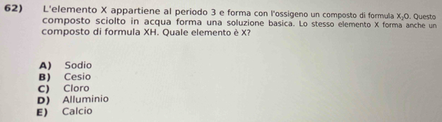 L'elemento X appartiene al periodo 3 e forma con l'ossigeno un composto di formula X_2O. Questo
composto sciolto in acqua forma una soluzione basica. Lo stesso elemento X forma anche un
composto di formula XH. Quale elemento è X?
A) Sodio
B) Cesio
C) Cloro
D) Alluminio
E) Calcio