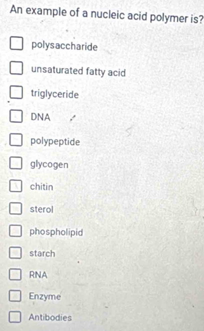 An example of a nucleic acid polymer is?
polysaccharide
unsaturated fatty acid
triglyceride
DNA
polypeptide
glycogen
chitin
sterol
phospholipid
starch
RNA
Enzyme
Antibodies