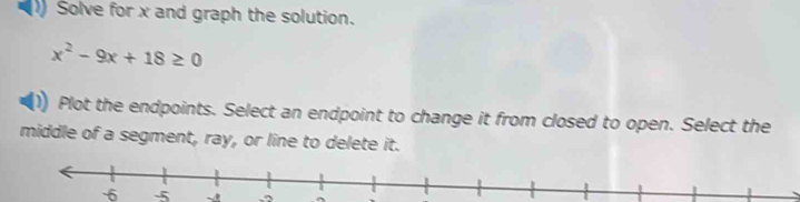 Solve for x and graph the solution.
x^2-9x+18≥ 0
Plot the endpoints. Select an endpoint to change it from closed to open. Select the 
middle of a segment, ray, or line to delete it.
-6 -5.o