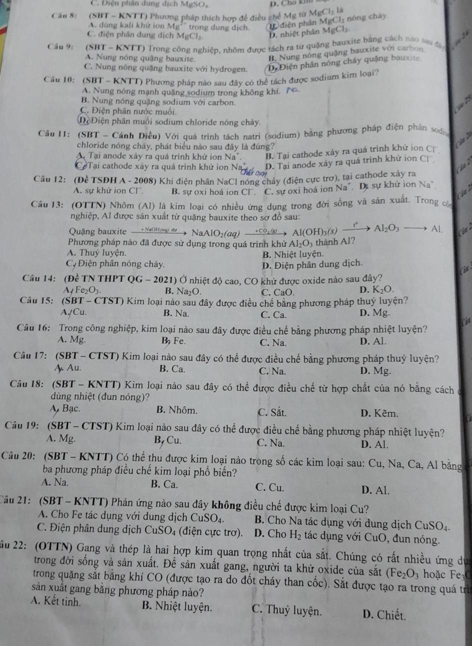 C. Diện phân dụng dịch MgSO₄
Căn 8: (SBT - KNTT) Phương pháp thích hợp để điều chế Mg từ MgCl_2I Cl_2 nón  h á y
A. dùng kali khử ion Ag^- trong dung dịch C điện phân Mg
C. điện phân dung dịch MgCl_2
D. nhiệt phân MgCl_2.
Câu 9:  (SBT - KNTT) Trong công nghiệp, nhôm được tách ra từ quặng bauxite bằng cách nào tu đ ây
A. Nung nông quậng bauxite.
B. Nung nóng quặng bauxite với carbon
C. Nung nóng quặng bauxite với hydrogen. Di Điện phân nóng chây quảng bauxite
Câu 10: (SBT - KNTT) Phương pháp nào sau đây có thể tách được sodium kim loại?
A. Nung nóng mạnh quâng sodium trong không khí. N
B. Nung nóng quặng sodium với carbon.

C. Điện phân nước muối.
Dộ Điện phần muối sodium chloride nóng chảy.
Cầu I1: (SBT - Cánh Diều) Với quá trình tách natri (sodium) bằng phương pháp điện phân sod 
chloride nóng chây, phát biểu nào sau đây là đúng?
A Tại anode xây ra quá trình khử ion Na*. B. Tại cathode xảy ra quá trình khử ion C
C Tại cathode xày ra quá trình khử ion Na D. Tại anode xảy ra quá trình khử ion C 1

Cầu 12: (Đề TSĐH A - 2008) Khi điện phân NaCl nóng chảy (điện cực trơ), tại cathode xảy ra
A. sự khử ion Cl. B. sự oxi hoá ion CF. C. sự oxi hoá ion Na^+ Dự sự khứ ion Na
Cầu 13: (OTTN) Nhôm (Al) là kim loại có nhiều ứng dụng trong đời sống và sản xuất. Trong còn
nghiệp, Al được sản xuất từ quặng bauxite theo sơ đồ sau:
Quặng bauxite  + NaOH (ag) dự n N NaAlO_2(a q) +co: Al(OH)_3(s)xrightarrow [Al_2O_3to Al (20
Phương pháp nào đã được sử dụng trong quá trình khử Al_2O_3 thành Al?
A. Thuý luyện. B. Nhiệt luyện.
C  Điện phân nóng chảy. D. Điện phân dung dịch.
C 
Câu 14: (Đề TN THPT QG - 2021) Ở nhiệt độ cao, CO khử được oxide nào sau đây?
Ay Fe₂O3. B. Na₂O. C. CaO.
D. K_2O.
Câu 15: (SBT - CTST) Kim loại nào sau đây được điều chế bằng phương pháp thuỷ luyện?
A/Cu. B. Na. C. Ca. D. Mg.
Câu 16: Trong công nghiệp, kim loại nào sau đây được điều chế bằng phương pháp nhiệt luyện? Fie
A. Mg. B Fe. C. Na. D. Al.
Câu 17: (SBT - CTST) Kim loại nào sau đây có thể được điều chế bằng phương pháp thuỷ luyện?
A Au. B. Ca. C. Na. D. Mg.
Câu 18: (SBT - KNTT) Kim loại nào sau đây có thể được điều chế từ hợp chất của nó bằng cách
dùng nhiệt (đun nóng)?
A Bạc. B. Nhôm. C. Sắt. D. Kẽm.
Câu 19: (SBT - CTST) Kim loại nào sau đây có thể được điều chế bằng phương pháp nhiệt luyện?
A. Mg. B, Cu. C. Na. D. Al.
Câu 20: (SBT - KNTT) Có thể thu được kim loại nào trong số các kim loại sau: Cu, Na, Ca, Al bằng
ba phương pháp điều chế kim loại phổ biến?
A. Na. B. Ca. C. Cu. D. Al.
2âu 21:  (SBT - KNTT) Phản ứng nào sau đây không điều chế được kim loại Cu?
A. Cho Fe tác dụng với dung dịch CuSO O_4 B. Cho Na tác dụng với dung dịch C CuSO_4
C. Điện phân dung dịch CuSO_4 (điện cực trơ). D. Cho H_2 tác dụng với CuO, đun nóng.
ầu 22: (OTTN) Gang và thép là hai hợp kim quan trọng nhất của sắt. Chúng có rất nhiều ứng du
trong đời sống và sản xuất. Để sản xuất gang, người ta khử oxide của sắt (Fe_2O_3 hoặc FeC
trong quặng sắt bằng khí CO (được tạo ra do đốt cháy than cốc). Sắt được tạo ra trong quá trì
sản xuất gang bằng phương pháp nào?
A. Kết tinh. B. Nhiệt luyện. C. Thuỷ luyện. D. Chiết.