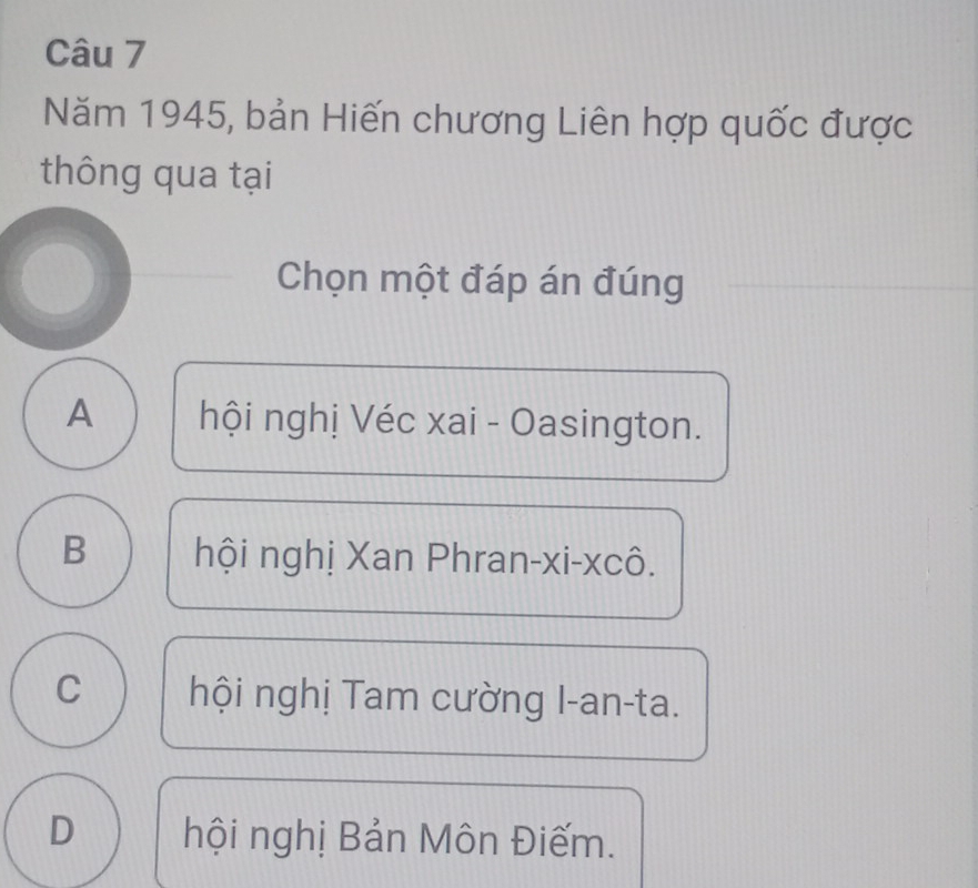 Năm 1945, bản Hiến chương Liên hợp quốc được
thông qua tại
Chọn một đáp án đúng
A hội nghị Véc xai - Oasington.
B hội nghị Xan Phran-xi-xcô.
C hội nghị Tam cường I-an-ta.
D hội nghị Bản Môn Điếm.