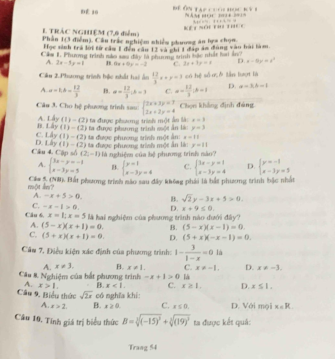 DÉ 10
Đề Ôn tạp cuối học ký 1
Năm học 2024-2025
         
Kết nôi thi thực
I. TRÁC NGHIỆM (7,0 điểm)
Phần 1(3 điểm). Câu trắc nghiệm nhiều phương án lựa chọn.
Học sinh trả lời tử cầu 1 đến cần 12 và ghi 1 đáp án đùng vào bài làm.
Câu 1 Phương trình nào sau đây là phương trình bậc nhất hai ản?
A. 2x-5y=1 B. 0x+0y=-2 C. 2z+3y=x D. x-0y=z^2
Câu 2.Phương trình bậc nhất hai ấn  12/3 x+y=3 só hệ số ơ b lần lượt là
A. a=1;b= 12/3  B. a= 12/3 ;b=3 C. a= 12/3 ;b=1 D. a=3;b=1
Câu 3. Cho hệ phương trình sau: beginarrayl 2x+3y=7 2x+2y=4endarray. Chọn khẳng định đúng
A. Lấy (1) -(2 ta được phương trình một ấn là: x=3
B. Lây (1) - (2) ta được phương trình một ân là: y=3
C. Lây (1) ~ (2) ta được phương trình một ân: x=11
D. Lấy (1) - (2) ta được phương trình một ấn là: y=11
Câu 4. Cặp số (2;-1) là nghiệm của hệ phương trình nào?
A. beginarrayl 3x-y=-1 x-3y=5endarray. B. beginarrayl y=1 x-3y=4endarray. C. beginarrayl 3x-y=1 x-3y=4endarray. D. beginarrayl y=-1 x-3y=5endarray.
Câu 5. (NB). Bất phương trình nào sau đây không phải là bắt phương trình bậc nhất
một ấn?
A. -x+5>0. sqrt(2)y-3x+5>0.
B.
C. -x-1>0.
D. x+9≤ 0.
Câu 6, x=1;x=5 là hai nghiệm của phương trình nào dưới đây?
A. (5-x)(x+1)=0.
B. (5-x)(x-1)=0.
C. (5+x)(x+1)=0.
D. (5+x)(-x-1)=0.
Câu 7. Điều kiện xác định của phương trình: 1- 3/1-x =0 là
A. x!= 3. B. x!= 1. C. x!= -1, D. x!= -3,
Câu 8. Nghiệm của bất phương trình -x+1>0 là
A. x>1, B. x<1, C. x≥ 1, D. x≤ 1.
Câu 9. Biểu thức sqrt(2x) có nghĩa khi:
A. x>2, B. x≥ 0. C. x≤ 0, D. Với mọi x∈ R.
Câu 10. Tính giá trị biểu thức B=sqrt[3]((-15)^3)+sqrt[3]((19)^3) ta được kết quả:
Trang 54