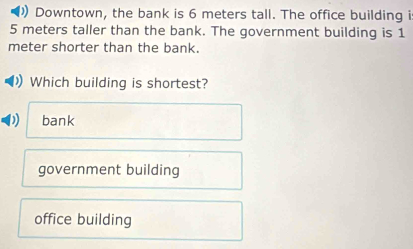 Downtown, the bank is 6 meters tall. The office building i
5 meters taller than the bank. The government building is 1
meter shorter than the bank.
Which building is shortest?
bank
government building
office building