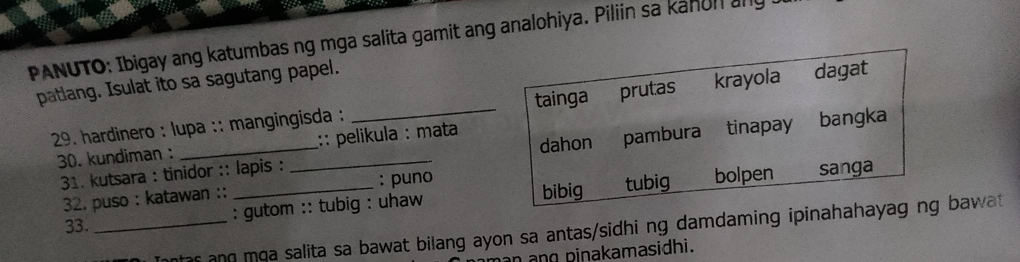 PANUTO: Ibigay ang katumbas ng mga salita gamit ang analohiya. Piliin sa kanon ang
patlang. Isulat ito sa sagutang papel.
tainga prutas
29. hardinero : lupa :: mangingisda : _krayola dagat
30. kundiman : __:: pelikula : mata bangka
31. kutsara : tinidor :: lapis : dahon pambura tinapay
: puno
: gutom :: tubig : uhaw bibig tubig bolpen sanga
32. puso : katawan ::
33._
taes salita sa bawat bilang ayon sa antas/sidhi ng damdaming ipinahahayag ng ba wa 
n ang pinakamasidhi.