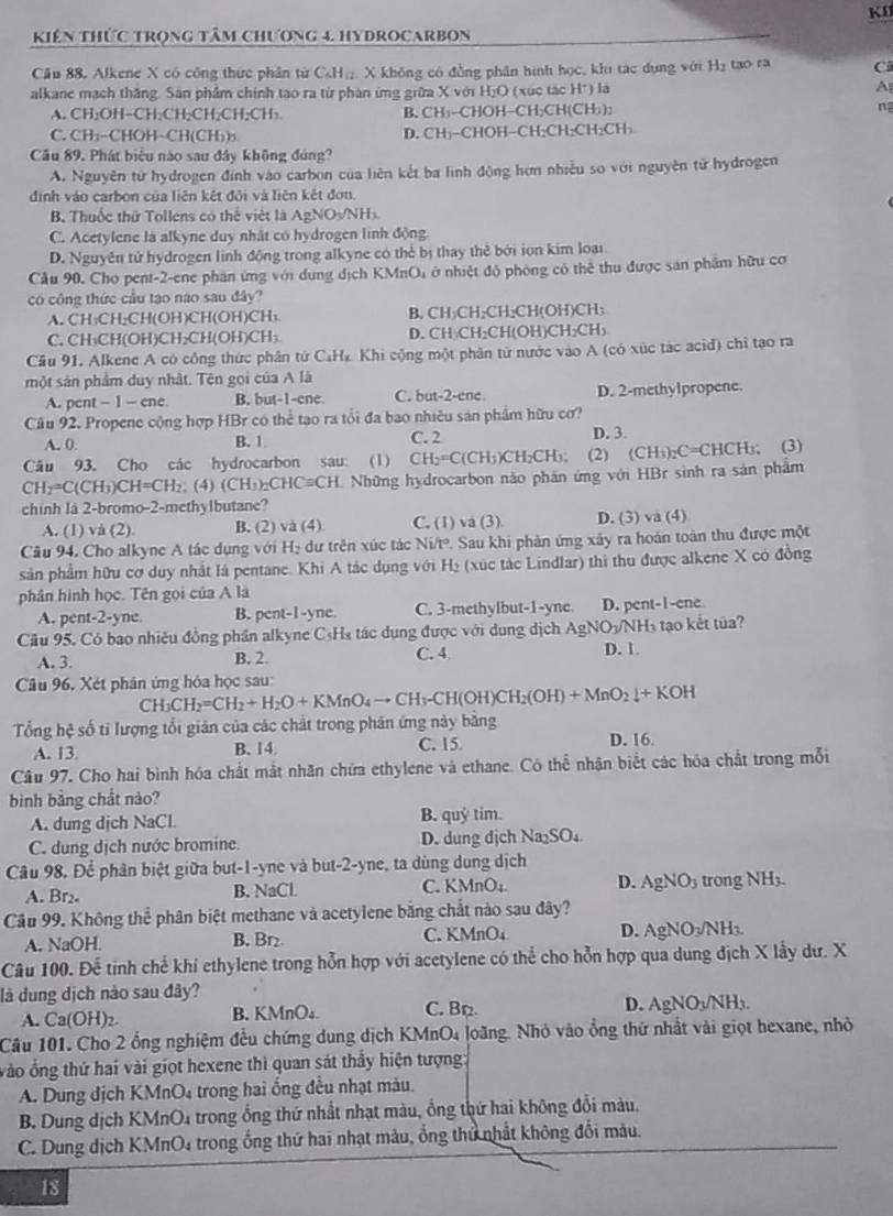 KI
Kiên Thức trọng tâm Chương 4. hyDROCarBOn
Cầu 88, Alkene X có công thực phân từ CH₁₂. X không có đồng phân hình học, khu tác dụng với H₂ tạo ra C
alkane mạch thăng. Sân phẩm chính tạo ra từ phan ứng giữa X với HịO (xúc tác H*) là A
A. CH₂OH−CH;CH;CH;CH;CH₃ B. CH;-CHOH−CH;CH(CH;): ng
C. CH;-CHOH-CH(CH)) D. CH₁-CHOH-CH;CH₂CH₂CH₃
Câu 89. Phát biểu nào sau đây không đúng?
A. Nguyên tử hydrogen đính vào carbon của liên kết ba linh động hơn nhiều so với nguyên tử hydrogen
định vào carbon của liên kết đổi và liên kết đơn.
B Thuốc thứ Tollens có thể việt là AgNOs/NHs
C. Acetylene là alkyne duy nhật có hydrogen linh động
D. Nguyên tử hydrogen linh động trong alkyne có thẻ bị thay thẻ bởi ion kim loại
Cầu 90, Cho pent-2-ene phần ứng với dung dịch KMnO, ở nhiệt độ phòng có thể thu được sản phẩm hữu cơ
có công thức cầu tạo nao sau đây?
A. CH₃CH;CH(OH)CH(OH)CH₁ B. CH₃CH₂CH₂CH(OH)CH₃
C. CH₃CH(OH)CH₂CH(OH)CH₃ D. CH₃CH₂CH(OH)CH₂CH₃
Cầu 91. Alkene A có công thức phân tử C.H& Khi cộng một phân tử nước vào A (có xúc tác acid) chỉ tạo ra
một sản phẩm duy nhật. Tên gọi của A là
A. pcn t-1-cne B. but-1-ene. C. but-2-ene. D. 2-methylpropene.
Câu 92. Propene cộng hợp HBr có thể tạo ra tổi đa bao nhiêu sản phẩm hữu cơ?
A. 0 B. 1 C. 2 D. 3.
Câu 93. Cho các hydrocarbon sau: (1) CH_2=C(CH_3)CH_2CH_3 (2) (CHs)₂C= CHCH 3; (3)
CH_2=C(CH_3)CH=CH_2. (4) (CH_3)_2CHC=CH. L Những hydrocarbon nào phần ứng với HBr sinh ra sản phẩm
chính là 2-bromo-2-methylbutane?
A. (1) và (2). B. (2) và (4) C. (1) vá (3) D. (3) va (4)
Câu 94. Cho alkyne A tác dụng với Hạ dư trên xúc tác Ni/t° Sau khi phản ứng xây ra hoán toàn thu được một
sản phẩm hữu cơ duy nhất là pentane. Khi A tác dụng với H₂ (xúc tác Lindlar) thi thu được alkene X có đồng
phân hình học. Tên gọi của A là
A. pent-2-yne B. pent- 1-yne. C. 3-methylbut-1-yne. D. pent-1-ene
Cầu 95. Có bao nhiêu đồng phần alkyne C₃H₃ tác dụng được với dụng dịch AgNO3/NH₃ tạo kết tủa?
A. 3. B. 2. C. 4 D. 1.
Câu 96, Xét phân ứng hỏa học sau:
CH_3CH_2=CH_2+H_2O+KMnO_4to CH_3-CH(OH)CH_2(OH)+MnO_2downarrow +KOH
0° sệ số ti lượng tổi giản của các chất trong phân ứng này bằng
Tổng h
A. 13 B. 14 C. 15. D. 16.
Câu 97. Cho hai bình hóa chất mắt nhãn chứa ethylene và ethane. Có thể nhận biết các hóa chất trong mỗi
bình bảng chất nào?
A. dung dịch NaCl. B. quỷ tim.
C. dung dịch nước bromine. D. dung dịch Na₂SO₄
Câu 98, Để phân biệt giữa but-1-yne và but-2-yne, ta dùng dung dịch
A. Br2. B. NaCl. C. KMnO₄. D. AgNO3 trong NH3.
Câu 99. Không thể phân biệt methane và acetylene bằng chất nào sau đây?
A. NaOH. B. Br₂ C. KMnO₄ D. AgNO√/NH3
Câu 100. Để tinh chế khi ethylene trong hỗn hợp với acetylene có thể cho hỗn hợp qua dung địch X lầy dư. X
là dung dịch nào sau đây?
A. Ca(OH)_2. B. KMnO₄. C. Bp D. AgNO3/NH3.
Câu 101. Cho 2 ổng nghiệm đều chứng dung dịch KMnO4 loãng. Nhỏ vào ổng thứ nhất vài giọt hexane, nhỏ
vào ổng thứ hai vài giọt hexene thi quan sát thấy hiện tượng:
A. Dung dịch KMnO₄ trong hai ống đều nhạt màu.
B. Dung dịch KMnO4 trong ổng thứ nhất nhạt màu, ổng thứ hai không đổi màu.
C. Dung dịch KMnO4 trong ống thứ hai nhạt màu, ổng thử nhất không đổi màu.
18