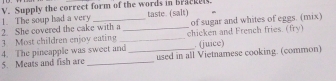 Supply the correct form of the words in Bracked. 
1. The soup had a very taste. (salt) 
2. She covered the cake with a of sugar and whites of eggs. (mix) 
3 Most children enjoy eating __chicken and French fries. (fry) 
4. The pineapple was sweet and . (juice) 
5. Meats and fish are __used in all Vietnamese cooking. (common)