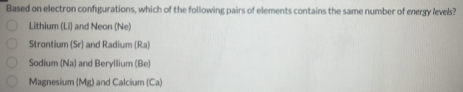 Based on electron configurations, which of the following pairs of elements contains the same number of energy levels?
Lithium (Li) and Neon (Ne)
Strontium (Sr) and Radium (Ra)
Sodium (Na) and Beryllium (Be)
Magnesium (Mg) and Calcium (Ca)