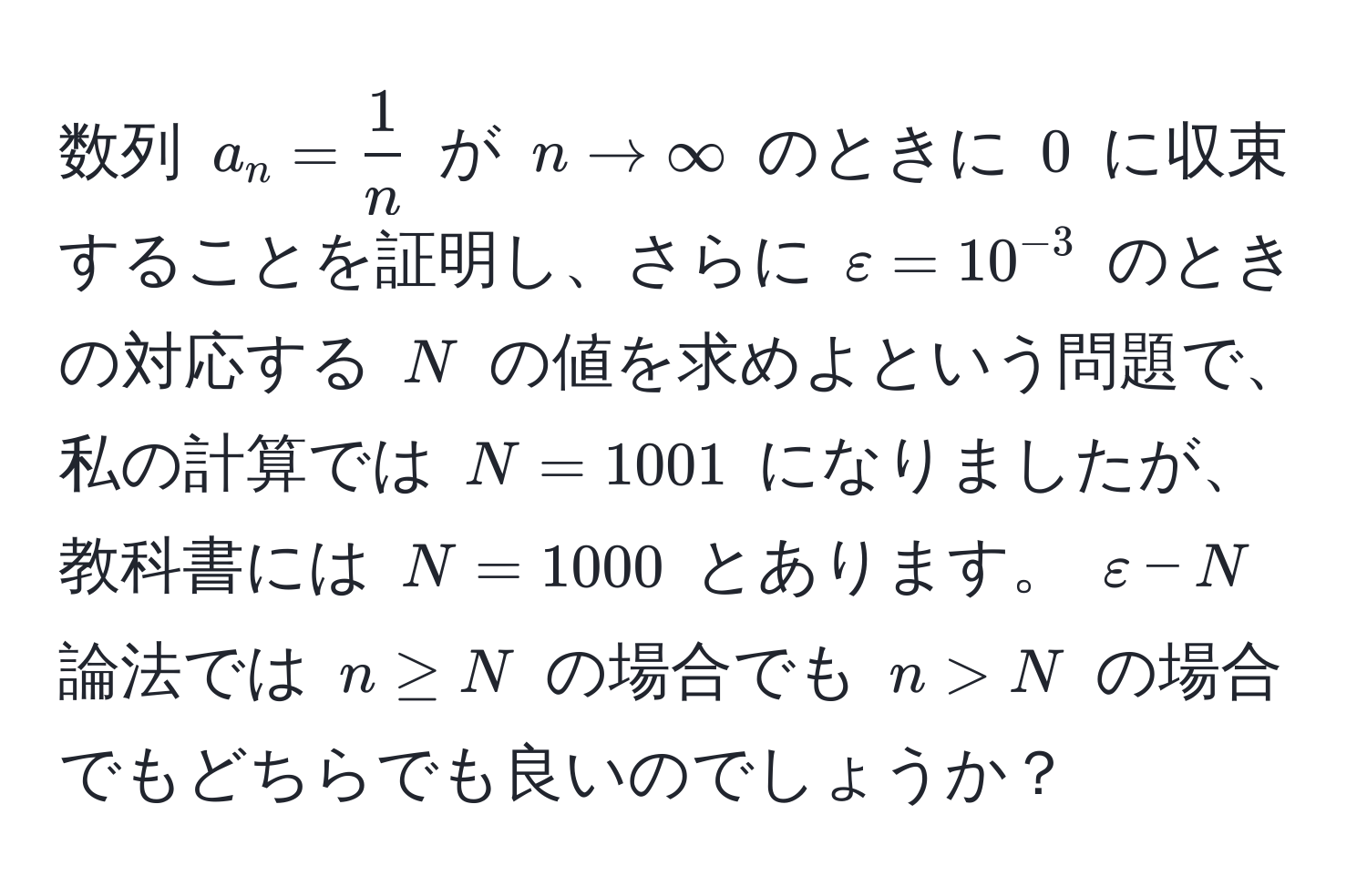 数列 $a_n =  1/n $ が $n to ∈fty$ のときに $0$ に収束することを証明し、さらに $varepsilon = 10^(-3)$ のときの対応する $N$ の値を求めよという問題で、私の計算では $N = 1001$ になりましたが、教科書には $N = 1000$ とあります。 $varepsilon-N$ 論法では $n ≥ N$ の場合でも $n > N$ の場合でもどちらでも良いのでしょうか？