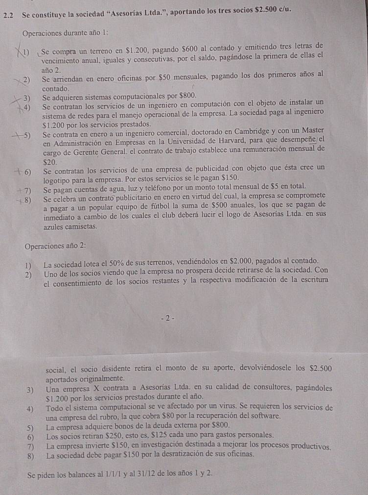 2.2 Se constituye la sociedad “Asesorías Ltda.”, aportando los tres socios $2.500 c/u.
Operaciones durante año 1:
1) Se compra un terreno en $1.200, pagando $600 al contado y emitiendo tres letras de
vencimiento anual, iguales y consecutivas, por el saldo, pagándose la primera de ellas el
año 2.
2) Se arriendan en enero oficinas por $50 mensuales, pagando los dos primeros años al
contado.
3) Se adquieren sistemas computacionales por $800.
4) Se contratan los servicios de un ingeniero en computación con el objeto de instalar un
sistema de redes para el manejo operacional de la empresa. La sociedad paga al ingeniero
$1.200 por los servicios prestados.
5) Se contrata en enero a un ingeniero comercial, doctorado en Cambridge y con un Master
en Administración en Empresas en la Universidad de Harvard, para que desempeñe el
cargo de Gerente General. el contrato de trabajo establece una remuneración mensual de
$20.
6) Se contratan los servicios de una empresa de publicidad con objeto que ésta cree un
logotipo para la empresa. Por estos servicios se le pagan $150.
7) Se pagan cuentas de agua, luz y teléfono por un monto total mensual de $5 en total.
8) Se celebra un contrato publicitario en enero en virtud del cual, la empresa se compromete
a pagar a un popular equipo de fútbol la suma de $500 anuales, los que se pagan de
inmediato a cambio de los cuales el club deberá lucir el logo de Asesorías Ltda. en sus
azules camisetas.
Operaciones año 2:
1) La sociedad lotea el 50% de sus terrenos, vendiéndolos en $2.000, pagados al contado.
2) Uno de los socios viendo que la empresa no prospera decide retirarse de la sociedad. Con
el consentimiento de los socios restantes y la respectiva modificación de la escritura
- 2
social, el socio disidente retira el monto de su aporte, devolviéndosele los $2.500
aportados originalmente.
3) Una empresa X contrata a Asesorías Ltda. en su calidad de consultores, pagándoles
$1.200 por los servicios prestados durante el año.
4) Todo el sistema computacional se ve afectado por un virus. Se requieren los servicios de
una empresa del rubro, la que cobra $80 por la recuperación del software.
5) La empresa adquiere bonos de la deuda externa por $800.
6) Los socios retiran $250, esto es. $125 cada uno para gastos personales.
7) La empresa invierte $150, en investigación destinada a mejorar los procesos productivos.
8) La sociedad debe pagar $150 por la desratización de sus oficinas.
Se piden los balances al 1/1/1 y al 31/12 de los años 1 y 2.