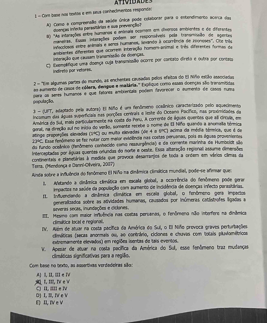 ATIVIDADES
1 - Com base nos textos e em seus conhecimentos responda:
A) Como a compreensão da saúde única pode colaborar para o entendimento acerca das
doenças infecto parasitárias e sua prevenção?
B) "As interações entre humanos e anímais ocorrem em diversos ambientes e de diferentes
maneiras. Essas interações podem ser responsáveis pela transmissão de agentes
infecclosos entre animals e seres humanos, levando à ocorrência de zoonoses". Cite três
amblentes diferentes que ocorrem interação homem-animal e três diferentes formas de
interação que causam transmissão de doenças.
C) Exemplifique uma doença cuja transmissão ocorre por contato direto e outra por contato
indireto por vetores.
2 - 'Em algumas partes do mundo, as enchentes causadas pelos efeitos do El Niño estão associadas
ao aumento de casos de cólera, dengue e malária.' Explique como essas doenças são transmitidas
para os seres humanos e que fatores ambientals podem favorecer o aumento de casos numa
população.
3 - (UFT, adaptado pela autora) El Niño é um fenômeno oceânico caracterizado pelo aquecimento
incomum das águas superficiais nas porções centrais e leste do Oceano Pacífico, nas proximidades da
América do Sul, mais particularmente na costa do Peru. A corrente de águas quentes que ali círcula, em
geral, na direção sul no início do verão, somente recebe o nome de El Niño quando a anomalia térmica
atinge proporções elevadas (1ºC) ou muito elevadas (de 4 a 6^oC) acima da média térmica, que é de
23°C C. Esse fenômeno se faz notar com maior evidência nas costas peruanas, pois as águas provenientes
do fundo oceânico (fenômeno conhecido como ressurgência) e da corrente marinha de Humboldt são
interceptadas por águas quentes orfundas do norte e oeste. Essa alteração regional assume dimensões
continentals e planetárias à medida que provoca desarranjos de toda a ordem em vários climas da
Terra. (Mendonça e Danni-Oliveira, 2007)
Ainda sobre a influência do fenômeno El Niño na dinâmica climática mundial, pode-se afirmar que:
I. Afetando a dinâmica climática em escala global, a ocorrência do fenômeno pode gerar
impactos na saúde da população com aumento de incidência de doenças infecto parasitárias.
II. Influenciando a dinâmica climática em escala global, o fenômeno gera impactos
generalizados sobre as atividades humanas, causados por inúmeras catástrofes ligadas a
severas secas, inundações e ciclones.
III. Mesmo com maior influência nas costas peruanas, o fenômeno não interfere na dinâmica
climática local e regional.
IV. Além de atuar na costa pacífica da América do Sul, o El Niño provoca graves perturbações
climáticas (secas anormais ou, ao contrário, ciclones e chuvas com totais pluviométricos
extremamente elevados) em regiões isentas de tais eventos.
V. Apesar de atuar na costa pacífica da América do Sul, esse fenômeno traz mudanças
climáticas significativas para a região.
Com base no texto, as assertivas verdadeiras são:
A) I, II, III e IV
I, III, I e V
C) II, IIII e IV
D) I, II, IV e V
E) II, IV e V