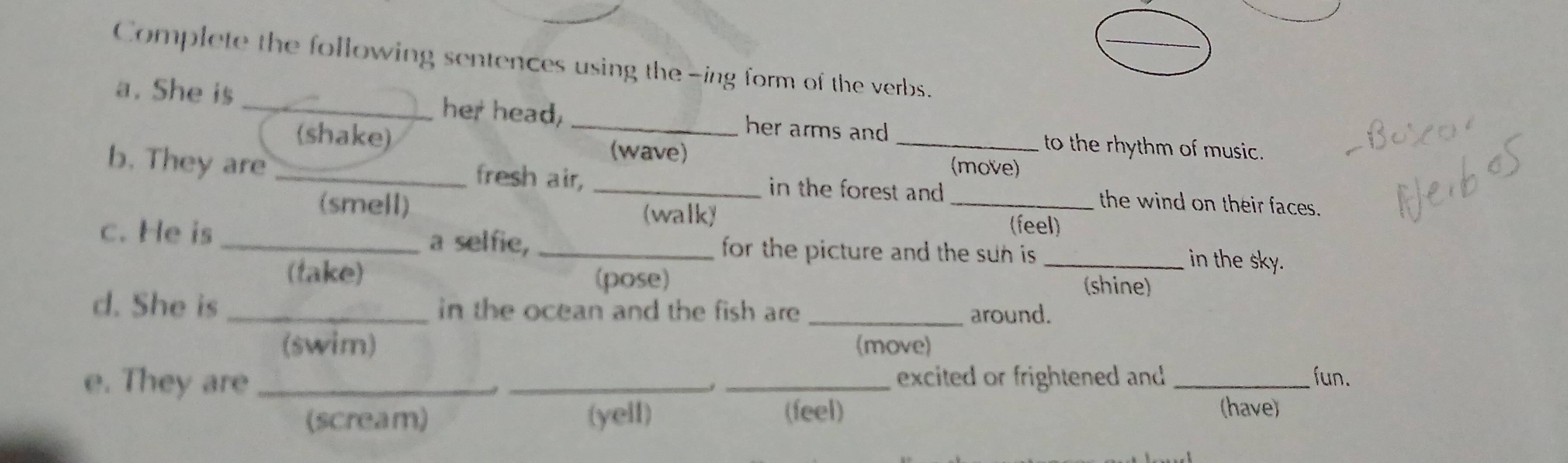 Complete the following sentences using the -ing form of the verbs.
a. She is _her head, _her arms and
(shake)
_to the rhythm of music.
(wave) (move)
b. They are _fresh air, _in the forest and _the wind on their faces.
(smell) (walk)
(feel)
a selfie,
c. He is __ for the picture and the sun is. _in the sky.
(take) (shine)
(pose)
d. She is _in the ocean and the fish are _around.
(swim) (move)
e. They are ___excited or frightened and _fun.
(scream) (yell) (feel)
(have)