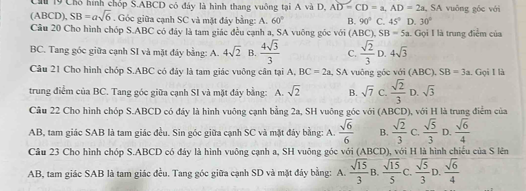 Cu 19 Cho hình chóp S.ABCD có đáy là hình thang vuông tại A và D, AD=CD=a,AD=2a , SA vuông góc với
(ABCD), SB=asqrt(6). Góc giữa cạnh SC và mặt đáy bằng: A. 60° B. 90° C. 45° D. 30°
Câu 20 Cho hình chóp S.ABC có đáy là tam giác đều cạnh a, SA vuông góc với (ABC), SB=5a 1. Gọi I là trung điểm của
BC. Tang góc giữa cạnh SI và mặt đáy bằng: A. 4sqrt(2) B.  4sqrt(3)/3   sqrt(2)/3  D. 4sqrt(3)
C.
Câu 21 Cho hình chóp S.ABC có đáy là tam giác vuông cân tại A, BC=2a , SA vuông góc với (ABC), SB=3a. Gọi I là
trung điểm của BC. Tang góc giữa cạnh SI và mặt đáy bằng: A. sqrt(2) B. sqrt(7) C.  sqrt(2)/3  D. sqrt(3)
Câu 22 Cho hình chóp S.ABCD có đáy là hình vuông cạnh bằng 2a, SH vuông góc với (ABCD), với H là trung điểm của
AB, tam giác SAB là tam giác đều. Sin góc giữa cạnh SC và mặt đáy bằng: A.  sqrt(6)/6  B.  sqrt(2)/3  C.  sqrt(5)/3  D.  sqrt(6)/4 
Câu 23 Cho hình chóp S.ABCD có đáy là hình vuông cạnh a, SH vuông góc với (ABCD), với H là hình chiếu của S lên
AB, tam giác SAB là tam giác đều. Tang góc giữa cạnh SD và mặt đáy bằng: A.  sqrt(15)/3  B.  sqrt(15)/5  C.  sqrt(5)/3  D.  sqrt(6)/4 