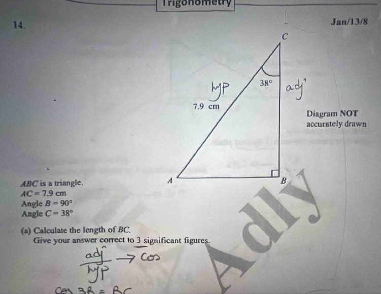 Trigonometry
14. Jan/13/8
Diagram NOT
accurately drawn
ABC is a triangle.
AC=7.9cm
Angle B=90°
Angle C=38°
(a) Calculate the length of BC.
Give your answer correct to 3 significant figures.