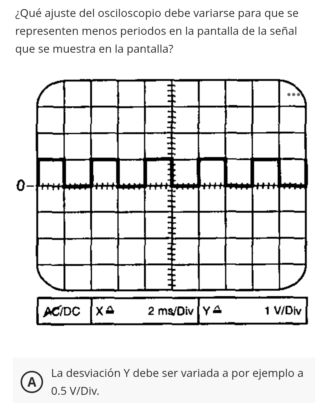 ¿Qué ajuste del osciloscopio debe variarse para que se
representen menos periodos en la pantalla de la señal
que se muestra en la pantalla?
0-
±
ACIDC xa 2ms/Di V Yxrightarrow △  Div
1VI 
La desviación Y debe ser variada a por ejemplo a
A
0.5 V/Div.