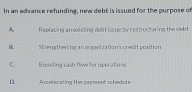 In an adrance refunding, new debt is issued for the purpose of
A Replacing an existing debt issue by restructuring the debt
Shrengthening an organization's credit position
C. Boostine cash flow for operations
D. Accelerating the payment scheduls