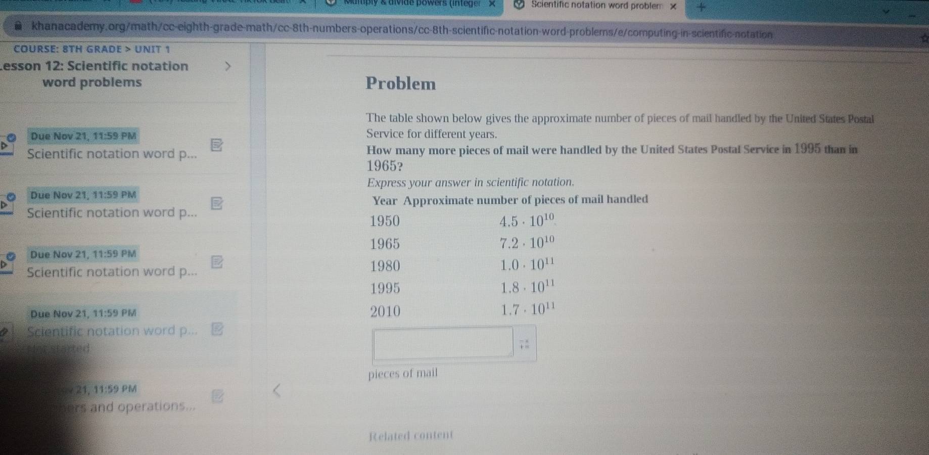 divide powers (intege Scientific notation word problem x 
khanacademy.org/math/cc-eighth-grade-math/cc-8th-numbers-operations/cc-8th-scientific-notation-word-problems/e/computing-in-scientific-notation 
COURSE: 8TH GRADE > UNIT 1 
Lesson 12: Scientific notation > 
word problems Problem 
The table shown below gives the approximate number of pieces of mail handled by the United States Postal 
Due Nov 21, 11:59 PM Service for different years. 
Scientific notation word p... How many more pieces of mail were handled by the United States Postal Service in 1995 than in 
1965? 
Express your answer in scientific notation. 
Due Nov 21, 11:59 PM 
Year Approximate number of pieces of mail handled 
Scientific notation word p... 
1950 4.5· 10^(10)
1965 7 2· 10^(10)
Due Nov 21, 11:59 PM 
Scientific notation word p... 
1980 1 0· 10^(11)
1995 1.8· 10^(11)
Due Nov 21, 11:59 PM 2010 1. 7· 10^(11)
Scientific notation word p... 
for started 
; 
pieces of mail 
21, 11:59 PM 
ers and operations... 
Related content