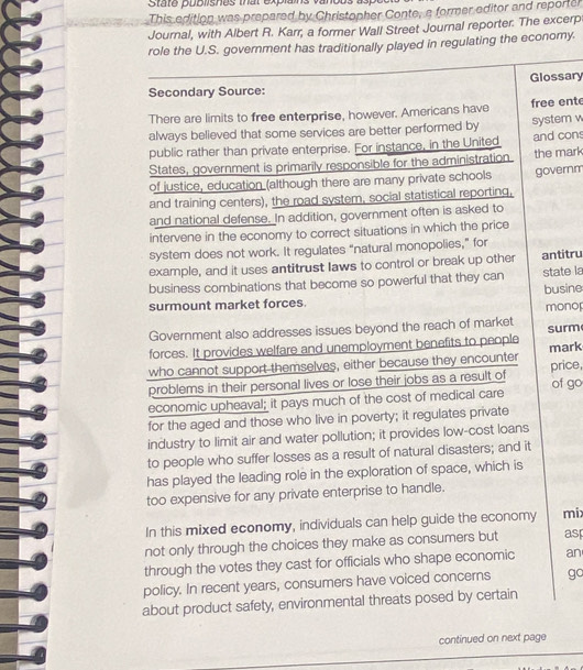State publishes that explains vanous 
This edition was prepared by Christopher Conte, a former editor and reporter 
Journal, with Albert R. Karr, a former Wall Street Journal reporter. The excerp 
role the U.S. government has traditionally played in regulating the economy. 
Glossary 
Secondary Source: 
There are limits to free enterprise, however. Americans have free ent 
always believed that some services are better performed by system w 
public rather than private enterprise. For instance, in the United and con 
States, government is primarily responsible for the administration the mark 
of justice, education (although there are many private schools governm 
and training centers), the road system, social statistical reporting, 
and national defense. In addition, government often is asked to 
intervene in the economy to correct situations in which the price 
system does not work. It regulates “natural monopolies,” for 
example, and it uses antitrust laws to control or break up other antitru 
business combinations that become so powerful that they can state la 
busine 
surmount market forces. 
mono 
Government also addresses issues beyond the reach of market 
forces. It provides welfare and unemployment benefits to people surm 
who cannot support-themselves, either because they encounter mark 
problems in their personal lives or lose their jobs as a result of price, 
economic upheaval; it pays much of the cost of medical care of go 
for the aged and those who live in poverty; it regulates private 
industry to limit air and water pollution; it provides low-cost loans 
to people who suffer losses as a result of natural disasters; and it 
has played the leading role in the exploration of space, which is 
too expensive for any private enterprise to handle. 
In this mixed economy, individuals can help guide the economy mix 
not only through the choices they make as consumers but asp 
through the votes they cast for officials who shape economic an 
policy. In recent years, consumers have voiced concerns gc 
about product safety, environmental threats posed by certain 
continued on next page