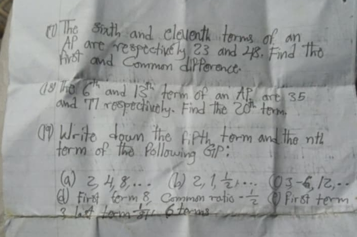 ①) The sixth and eleventh terms of an 
Ap are respectively 23 and 218. Find The 
first and Common difference. 
(8 The 6^(th) and 13^(th) term of an AP. are 35
and T7 respectivaly. Find the 20^n term 
⑨ Write down the f PH torm and the nth 
term of the Pollowing Gip: 
(a) 34 8. . . . (6) 2, 1,  1/2 ,·s O 3-6, 12
( First term 8 Common ratio - 1/2  First term 
3 last term  1/81  6terms