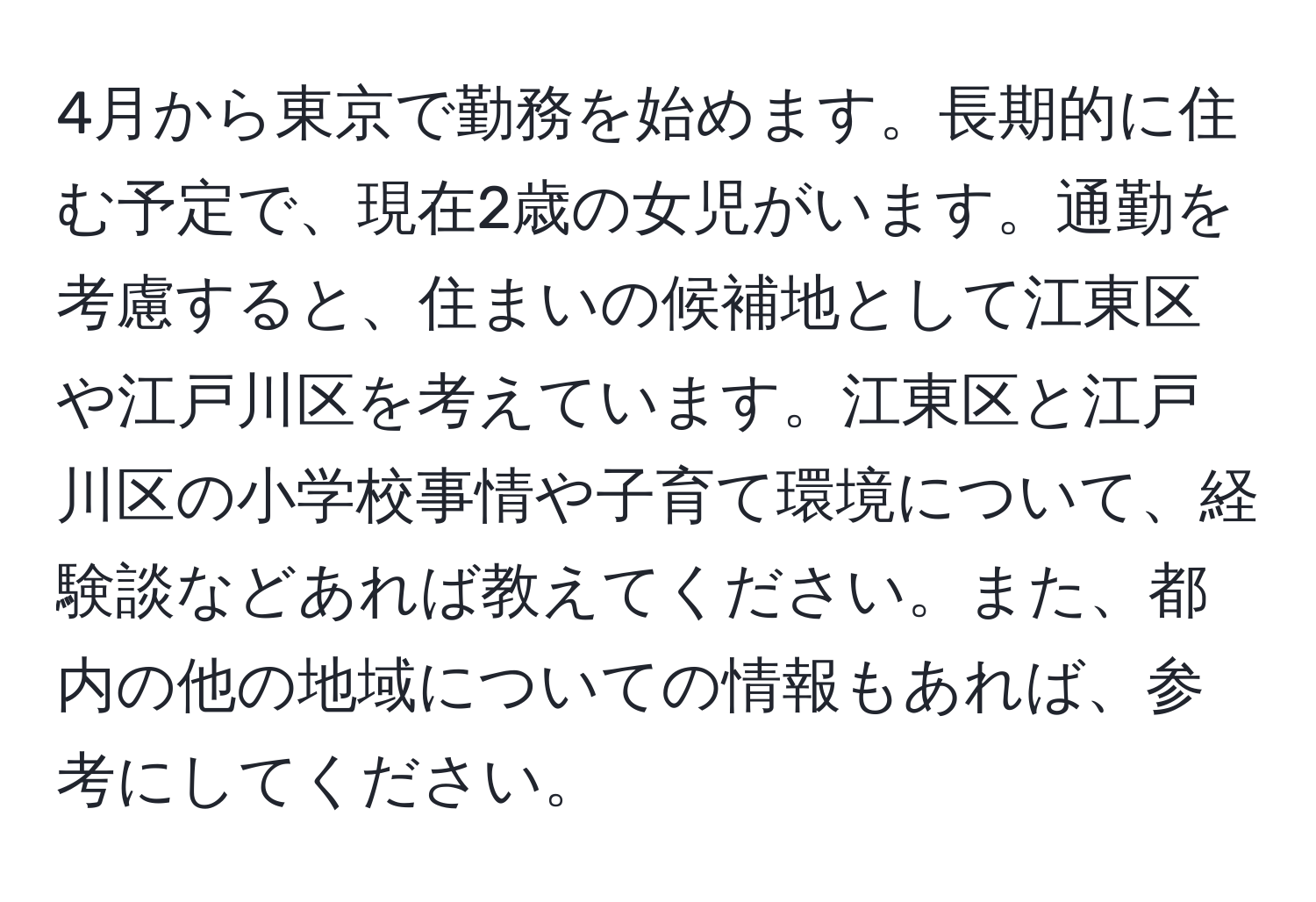 4月から東京で勤務を始めます。長期的に住む予定で、現在2歳の女児がいます。通勤を考慮すると、住まいの候補地として江東区や江戸川区を考えています。江東区と江戸川区の小学校事情や子育て環境について、経験談などあれば教えてください。また、都内の他の地域についての情報もあれば、参考にしてください。