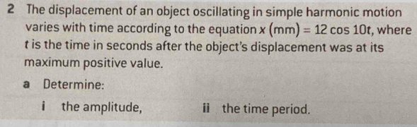 The displacement of an object oscillating in simple harmonic motion 
varies with time according to the equation x(mm)=12cos 10t , where
t is the time in seconds after the object’s displacement was at its 
maximum positive value. 
a Determine: 
i the amplitude, ⅱ the time period.