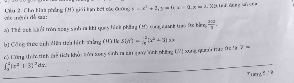 Cho hình phẳng (H) giới hạn bởi các đường y=x^2+3, y=0, x=0, x=2 Xét tính đúng sai của 
các mệnh đề sau: 
a) Thể tích khối tròn xoay sinh ra khi quay hình phẳng (H) xung quanh trục 0x bằng  202/5 . 
b) Công thức tính diện tích hình phẳng (H) là: S(H)=∈t _0^(2(x^2)+3)dx. 
c) Công thức tính thể tích khối tròn xoay sinh ra khi quay hình phẳng (H) xung quanh trục 0x là: V=
∈t _0^(2(x^2)+3)^2dx. 
Trang 5 / 8