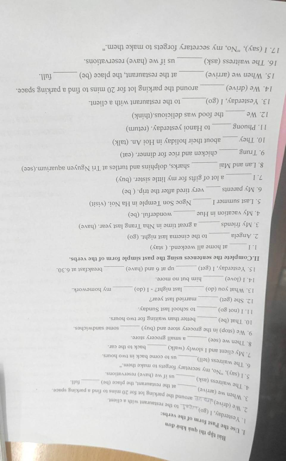 Bài tập thì quá khứ đơn
I. Use the Past form of the verbs:
1. Yesterday, l (go)
2. We (drive)_
_to the restaurant with a client.
3. When we (arrive)
around the parking lot for 20 mins to find a parking space.
at the restaurant, the place (be) _full.
4. The waitress (ask)_
us if we (have) reservations.
5. I (say), "No, my secretary forgets to make them."
6. The waitress (tell)_ us to come back in two hours.
7. My client and I slowly (walk) _back to the car.
8. Then we (see)_ a small grocery store.
9. We (stop) in the grocery store and (buy) _some sandwiches.
10. That (be) _better than waiting for two hours.
11. I (not go)_ to school last Sunday.
12. She (get) _married last year?
13. What you (do)_ last night? - I (do) _my homework.
14. I (love) _him but no more.
15. Yesterday, I (get) _up at 6 and (have) _breakfast at 6.30.
II.Complete the sentences using the past simple form of the verbs.
_
1. I at home all weekend. ( stay)
2. Angela_ to the cinema last night. (go)
3. My friends_ a great time in Nha Trang last year. (have)
4. My vacation in Hue _wonderful. (be)
5. Last summer I _Ngoc Son Temple in Ha Noi. (visit)
6. My parents_ very tired after the trip. ( be)
7.I_ a lot of gifts for my little sister. (buy)
8. Lan and Mai _sharks, dolphins and turtles at Tri Nguyen aquarium.(see)
9. Trung_ chicken and rice for dinner. (eat)
10. They _about their holiday in Hoi An. (talk)
11. Phuong _to Hanoi yesterday. (return)
_
12. We the food was delicious.(think)
13. Yesterday, I (go)_ to the restaurant with a client.
14. We (drive) _around the parking lot for 20 mins to find a parking space.
15. When we (arrive)_ at the restaurant, the place (be) _full.
16. The waitress (ask) _us if we (have) reservations.
17. I (say), "No, my secretary forgets to make them."