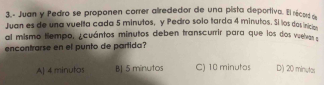 3.- Juan y Pedro se proponen correr alrededor de una pista deportiva. El récord de
Juan es de una vuelta cada 5 minutos, y Pedro solo tarda 4 minutos. Si los dos inician
al mismo tiempo, ¿cuántos minutos deben transcurrír para que los dos vuelvan a
encontrarse en el punto de partida?
A) 4 minutos B) 5 minutos C) 10 minutos D) 20 minutos