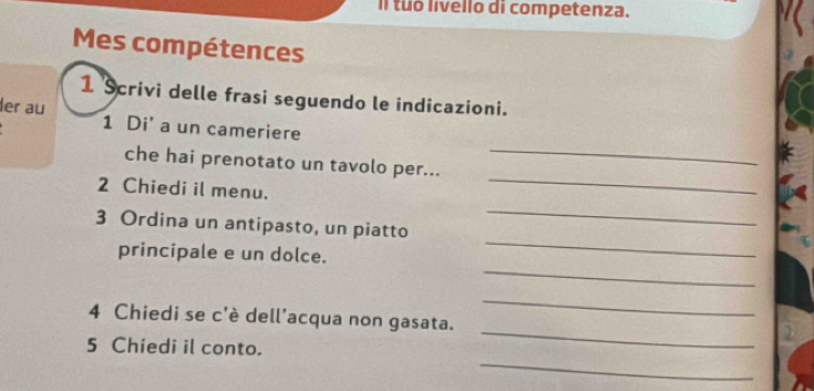 Il tuo livello di competenza. 
Mes compétences 
1 Scrivi delle frasi seguendo le indicazioni. 
_ 
er au 1 Di' a un cameriere 
_ 
che hai prenotato un tavolo per... 
2 Chiedi il menu. 
_ 
3 Ordina un antipasto, un piatto 
_ 
_ 
principale e un dolce. 
_ 
4 Chiedi se c'è dell'acqua non gasata. 
_ 
_ 
5 Chiedi il conto.