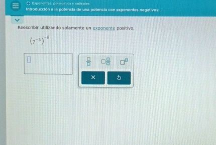 Exponentes, oplisómios y rarienies 
Introducción a la potencia de una potencia con exponentes negativos:... 
Reescribir utilizando solamente un exponente positivo.
(7^(-3))^-8
 □ /□   □  □ /□  
5