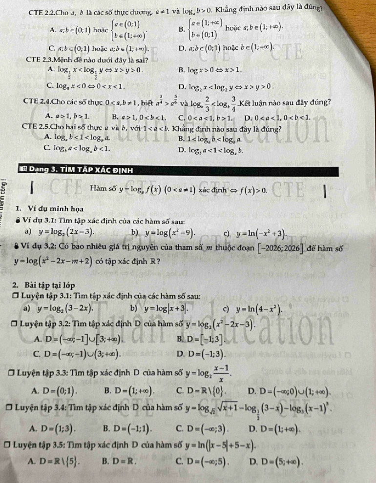 CTE 2.2.Cho a, b là các số thực dương, a!= 1 và log _ab>0.  Khẳng định nào sau đây là đúng?
A. a;b∈ (0;1) hoặc beginarrayl a∈ (0;1) b∈ (1;+∈fty )endarray. . B. beginarrayl a∈ (1;+∈fty ) b∈ (0;1)endarray. hoặc a;b∈ (1;+∈fty ).
C. a;b∈ (0;1) hoặc a;b∈ (1;+∈fty ). D. a;b∈ (0;1) hoặc b∈ (1;+∈fty ).
CTE 2.3.Mệnh đề nào dưới đây là sai?
A. log _ 1/2 x y>0.
B. log x>0 x>1.
C. log _5x<0Leftrightarrow 0 D. log _2x < <tex>x>y>0.
CTE 2.4.Cho các số thực 0 , biết a^(frac 3)4>a^(frac 5)6 và log _b 2/3  Kết luận nào sau đây đúng?
A. a>1,b>1. B. a>1,0 C. 01. D. 0
CTE 2.5.Cho hai số thực a và b, với 1 Khẳng định nào sau đây là đúng?
A. log _ab<1<log _ba. B. 1
C. log _ba <1. D. log _ba<1<log _ab.
# Dạng 3. TÌM TậP XÁC ĐỊNH
Hàm số y=log _af(x)(0 xác định ⇔ f(x)>0.
1. Ví dụ minh họa
Ví dụ 3.1: Tìm tập xác định của các hàm số sau:
a) y=log _2(2x-3). b) y=log (x^2-9). c) y=ln (-x^2+3).
Ví dụ 3,2: Có bao nhiêu giá trị nguyên của tham số m thuộc đoạn [-2026;2026] để hàm số
y=log (x^2-2x-m+2) có tập xác định R ?
2. Bài tập tại lớp
O Luyện tập 3.1: Tìm tập xác định của các hàm số sau:
a) y=log _2(3-2x). b) y=log |x+3|. c) y=ln (4-x^2).
Luyện tập 3.2: Tìm tập xác định D của hàm số y=log _2(x^2-2x-3).
A. D=(-∈fty ;-1]∪ [3;+∈fty ). D=[-1;3].
B.
C. D=(-∈fty ;-1)∪ (3;+∈fty ). D. D=(-1;3).
Ở Luyện tập 3.3: Tìm tập xác định D của hàm số y=log _2 (x-1)/x .
A. D=(0;1). B. D=(1;+∈fty ). C. D=R| 0 . D. D=(-∈fty ;0)∪ (1;+∈fty ).
* Luyện tập 3.4: Tìm tập xác định D của hàm số y=log _sqrt(2)sqrt(x+1)-log _ 1/2 (3-x)-log _3(x-1)^3.
A. D=(1;3). B. D=(-1;1). C. D=(-∈fty ;3). D. D=(1;+∈fty ).
* Luyện tập 3.5: Tìm tập xác định D của hàm số y=ln (|x-5|+5-x).
A. D=R| 5 . B. D=R. C. D=(-∈fty ;5). D. D=(5;+∈fty ).