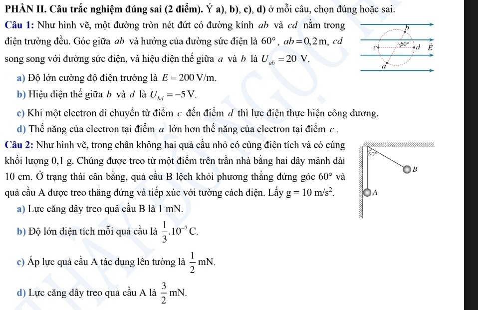 PHÀN II. Câu trắc nghiệm đúng sai (2 điểm). Ý a), b), c), d) ở mỗi câu, chọn đúng hoặc sai.
Câu 1: Như hình vẽ, một đường tròn nét đứt có đường kính ab và cơ nằm trong
điện trường đều. Góc giữa ah và hướng của đường sức điện là 60°,ab=0,2m , cd
song song với đường sức điện, và hiệu điện thế giữa a và b là U_ab=20V.
a) Độ lớn cường độ điện trường là E=200V/m.
b) Hiệu điện thế giữa b và đ là U_bd=-5V.
c) Khi một electron di chuyển từ điểm c đến điểm d thì lực điện thực hiện công dương.
d) Thế năng của electron tại điểm a lớn hơn thế năng của electron tại điểm c .
Câu 2: Như hình vẽ, trong chân không hai quả cầu nhỏ có cùng điện tích và có cùng
khối lượng 0,1 g. Chúng được treo từ một điểm trên trần nhà bằng hai dây mảnh dài
10 cm. Ở trạng thái cân bằng, quả cầu B lệch khỏi phương thắng đứng góc 60° V à
quả cầu A được treo thẳng đứng và tiếp xúc với tường cách điện. Lấy g=10m/s^2.
a) Lực căng dây treo quả cầu B là 1 mN.
b) Độ lớn điện tích mỗi quả cầu là  1/3 .10^(-7)C.
c) Áp lực quả cầu A tác dụng lên tường là  1/2 mN.
d) Lực căng dây treo quả cầu A là  3/2 mN.