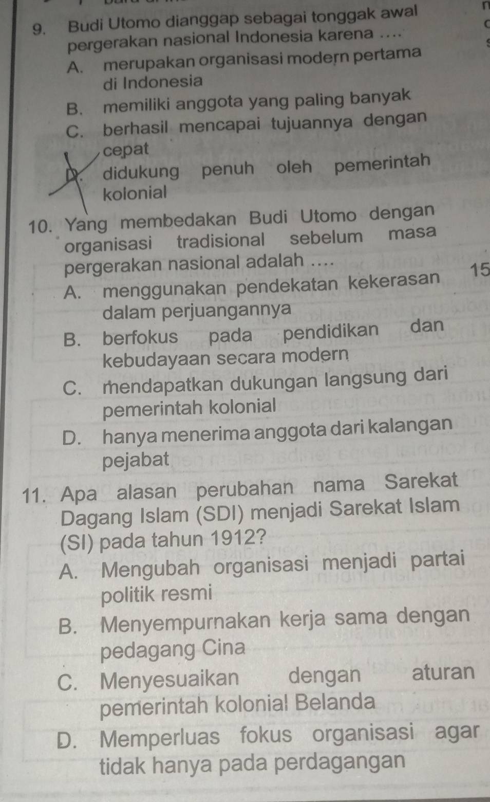 Budi Utomo dianggap sebagai tonggak awal
r
(
pergerakan nasional Indonesia karena ....
A. merupakan organisasi modern pertama
di Indonesia
B. memiliki anggota yang paling banyak
C. berhasil mencapai tujuannya dengan
cepat
D. didukung penuh oleh pemerintah
kolonial
10. Yang membedakan Budi Utomo dengan
organisasi tradisional sebelum masa
pergerakan nasional adalah ....
A. menggunakan pendekatan kekerasan 15
dalam perjuangannya
B. berfokus pada pendidikan dan
kebudayaan secara modern
C. mendapatkan dukungan langsung dari
pemerintah kolonial
D. hanya menerima anggota dari kalangan
pejabat
11. Apa alasan perubahan nama Sarekat
Dagang Islam (SDI) menjadi Sarekat Islam
(SI) pada tahun 1912?
A. Mengubah organisasi menjadi partai
politik resmi
B. Menyempurnakan kerja sama dengan
pedagang Cina
C. Menyesuaikan dengan aturan
pemerintah kolonial Belanda
D. Memperluas fokus organisasi agar
tidak hanya pada perdagangan