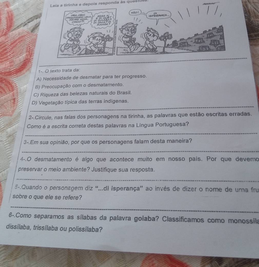 Leia a tirinha e depois responda às questois 
1-. O texto trata da: 
A) Necessidade de desmatar para ter progresso. 
B) Preocupação com o desmatamento. 
C) Riqueza das belezas naturais do Brasil. 
_ 
_ 
_ 
D) Vegetação típica das terras indígenas. 
2-.Circule, nas falas dos personagens na tirinha, as palavras que estão escritas erradas. 
Comoé a escrita correta destas palavras na Língua Portuguesa? 
_ 
3-.Em sua opinião, por que os personagens falam desta maneira? 
_ 
4-.O desmatamento é algo que acontece muito em nosso país. Por que devemo 
preservar o meio ambiente? Justifique sua resposta. 
_ 
5-.Quando o personagem diz “..di isperança” ao invés de dizer o nome de uma fru 
sobre o que ele se refere? 
_ 
6-.Como separamos as sílabas da palavra goiaba? Classificamos como monossila 
dissílaba, trissílaba ou polissílaba?